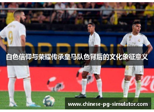 白色信仰与荣耀传承皇马队色背后的文化象征意义