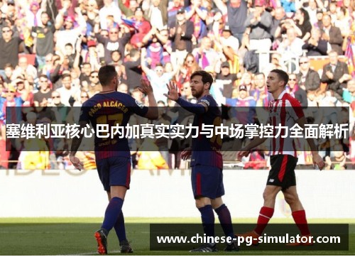 塞维利亚核心巴内加真实实力与中场掌控力全面解析