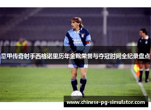 意甲传奇射手西格诺里历年金靴荣誉与夺冠时间全纪录盘点