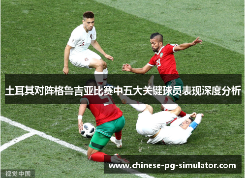 土耳其对阵格鲁吉亚比赛中五大关键球员表现深度分析