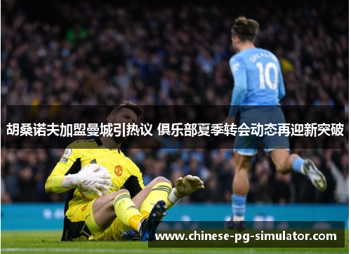 胡桑诺夫加盟曼城引热议 俱乐部夏季转会动态再迎新突破 胡桑诺夫加盟曼城引热议 俱乐部夏季转会动态再迎新突破