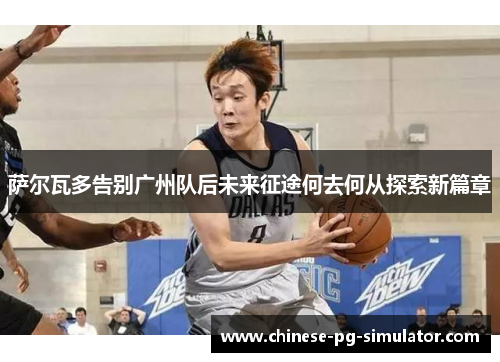 萨尔瓦多告别广州队后未来征途何去何从探索新篇章