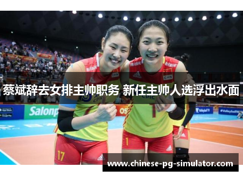 蔡斌辞去女排主帅职务 新任主帅人选浮出水面