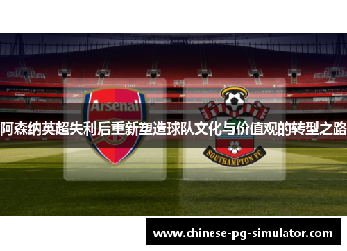 阿森纳英超失利后重新塑造球队文化与价值观的转型之路 阿森纳英超失利后重新塑造球队文化与价值观的转型之路