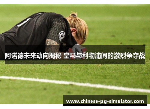 阿诺德未来动向揭秘 皇马与利物浦间的激烈争夺战