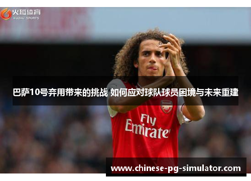 巴萨10号弃用带来的挑战 如何应对球队球员困境与未来重建