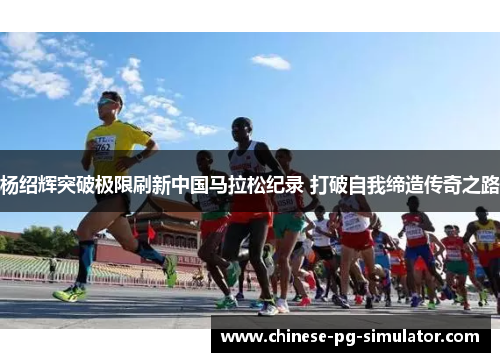 杨绍辉突破极限刷新中国马拉松纪录 打破自我缔造传奇之路 杨绍辉突破极限刷新中国马拉松纪录 打破自我缔造传奇之路