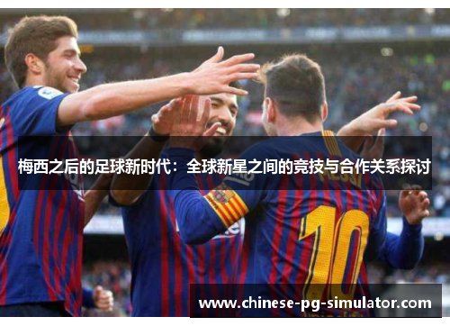 梅西之后的足球新时代:全球新星之间的竞技与合作关系探讨 梅西之后的足球新时代:全球新星之间的竞技与合作关系探讨