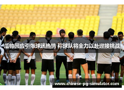 瓜帅回应引爆球迷热情 称球队将全力以赴迎接挑战 瓜帅回应引爆球迷热情 称球队将全力以赴迎接挑战